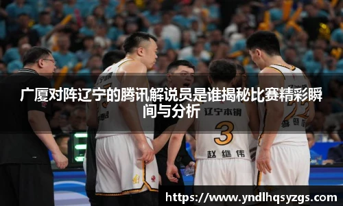 广厦对阵辽宁的腾讯解说员是谁揭秘比赛精彩瞬间与分析